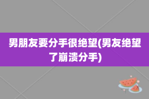 男朋友要分手很绝望(男友绝望了崩溃分手)
