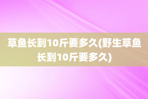 草鱼长到10斤要多久(野生草鱼长到10斤要多久)