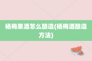 杨梅果酒怎么酿造(杨梅酒酿造方法)