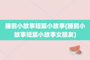 睡前小故事短篇小故事(睡前小故事短篇小故事女朋友)