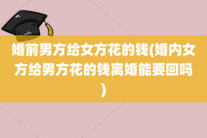 婚前男方给女方花的钱(婚内女方给男方花的钱离婚能要回吗)