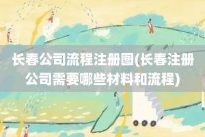 长春公司流程注册图(长春注册公司需要哪些材料和流程)