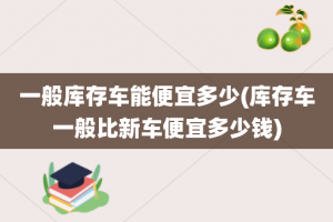 一般库存车能便宜多少(库存车一般比新车便宜多少钱)