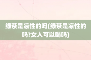 绿茶是凉性的吗(绿茶是凉性的吗?女人可以喝吗)