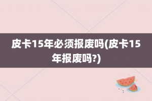 皮卡15年必须报废吗(皮卡15年报废吗?)