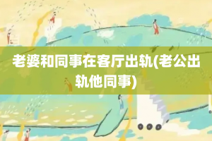 老婆和同事在客厅出轨(老公出轨他同事)