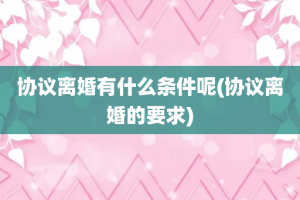 协议离婚有什么条件呢(协议离婚的要求)