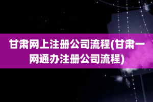 甘肃网上注册公司流程(甘肃一网通办注册公司流程)