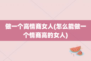 做一个高情商女人(怎么能做一个情商高的女人)