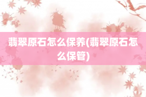 翡翠原石怎么保养(翡翠原石怎么保管)