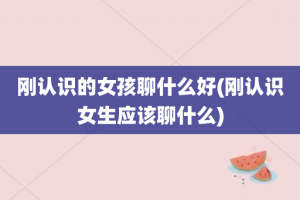 刚认识的女孩聊什么好(刚认识女生应该聊什么)