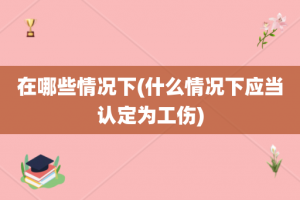 在哪些情况下(什么情况下应当认定为工伤)