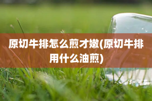 原切牛排怎么煎才嫩(原切牛排用什么油煎)