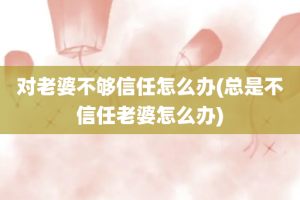 对老婆不够信任怎么办(总是不信任老婆怎么办)