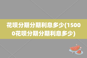 花呗分期分期利息多少(15000花呗分期分期利息多少)