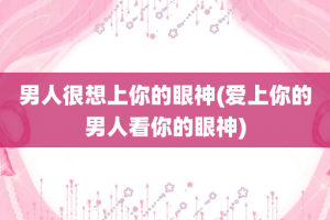 男人很想上你的眼神(爱上你的男人看你的眼神)