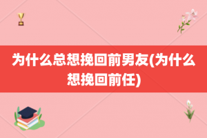 为什么总想挽回前男友(为什么想挽回前任)