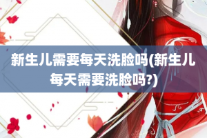 新生儿需要每天洗脸吗(新生儿每天需要洗脸吗?)