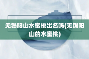无锡阳山水蜜桃出名吗(无锡阳山的水蜜桃)