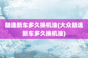 朗逸新车多久换机油(大众朗逸新车多久换机油)