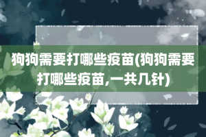 狗狗需要打哪些疫苗(狗狗需要打哪些疫苗,一共几针)