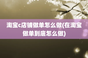 淘宝c店铺做单怎么做(在淘宝做单到底怎么做)
