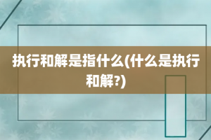 执行和解是指什么(什么是执行和解?)