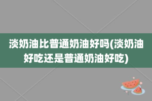 淡奶油比普通奶油好吗(淡奶油好吃还是普通奶油好吃)