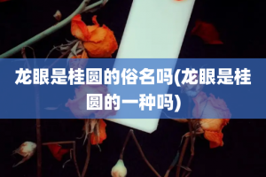 龙眼是桂圆的俗名吗(龙眼是桂圆的一种吗)