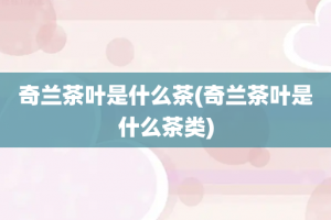 奇兰茶叶是什么茶(奇兰茶叶是什么茶类)
