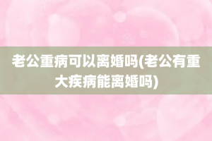 老公重病可以离婚吗(老公有重大疾病能离婚吗)