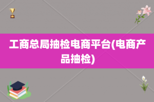 工商总局抽检电商平台(电商产品抽检)
