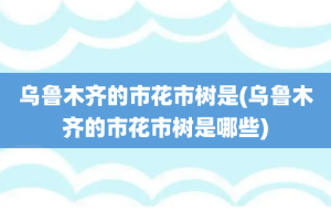 乌鲁木齐的市花市树是(乌鲁木齐的市花市树是哪些)