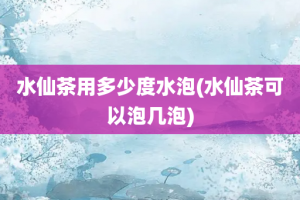 水仙茶用多少度水泡(水仙茶可以泡几泡)