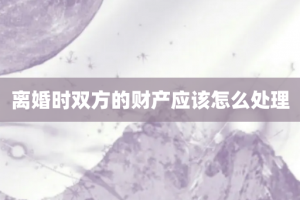 离婚时双方的财产应该怎么处理