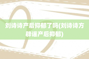 刘诗诗产后抑郁了吗(刘诗诗方辟谣产后抑郁)