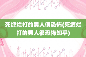 死缠烂打的男人很恐怖(死缠烂打的男人很恐怖知乎)