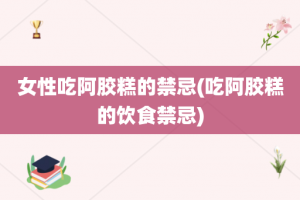 女性吃阿胶糕的禁忌(吃阿胶糕的饮食禁忌)