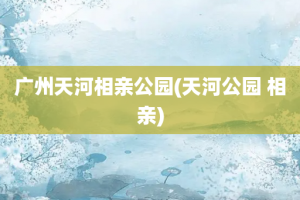 广州天河相亲公园(天河公园 相亲)