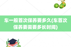 车一般首次保养要多久(车首次保养要需要多长时间)