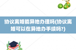 协议离婚能异地办理吗(协议离婚可以在异地办手续吗?)
