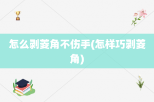 怎么剥菱角不伤手(怎样巧剥菱角)