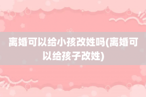 离婚可以给小孩改姓吗(离婚可以给孩子改姓)