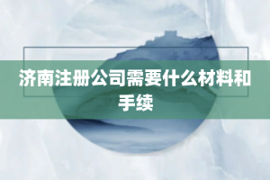 济南注册公司需要什么材料和手续