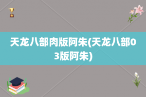 天龙八部肉版阿朱(天龙八部03版阿朱)