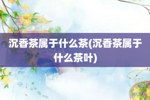 沉香茶属于什么茶(沉香茶属于什么茶叶)