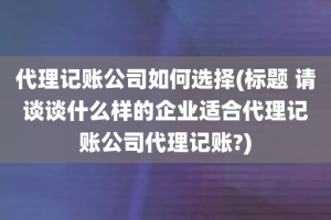 代理记账公司如何选择(标题 请谈谈什么样的企业适合代理记账公司代理记账?)