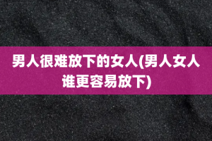 男人很难放下的女人(男人女人谁更容易放下)