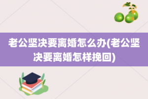 老公坚决要离婚怎么办(老公坚决要离婚怎样挽回)