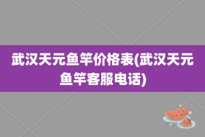 武汉天元鱼竿价格表(武汉天元鱼竿客服电话)